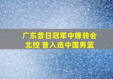 广东昔日冠军中锋转会北控 曾入选中国男篮